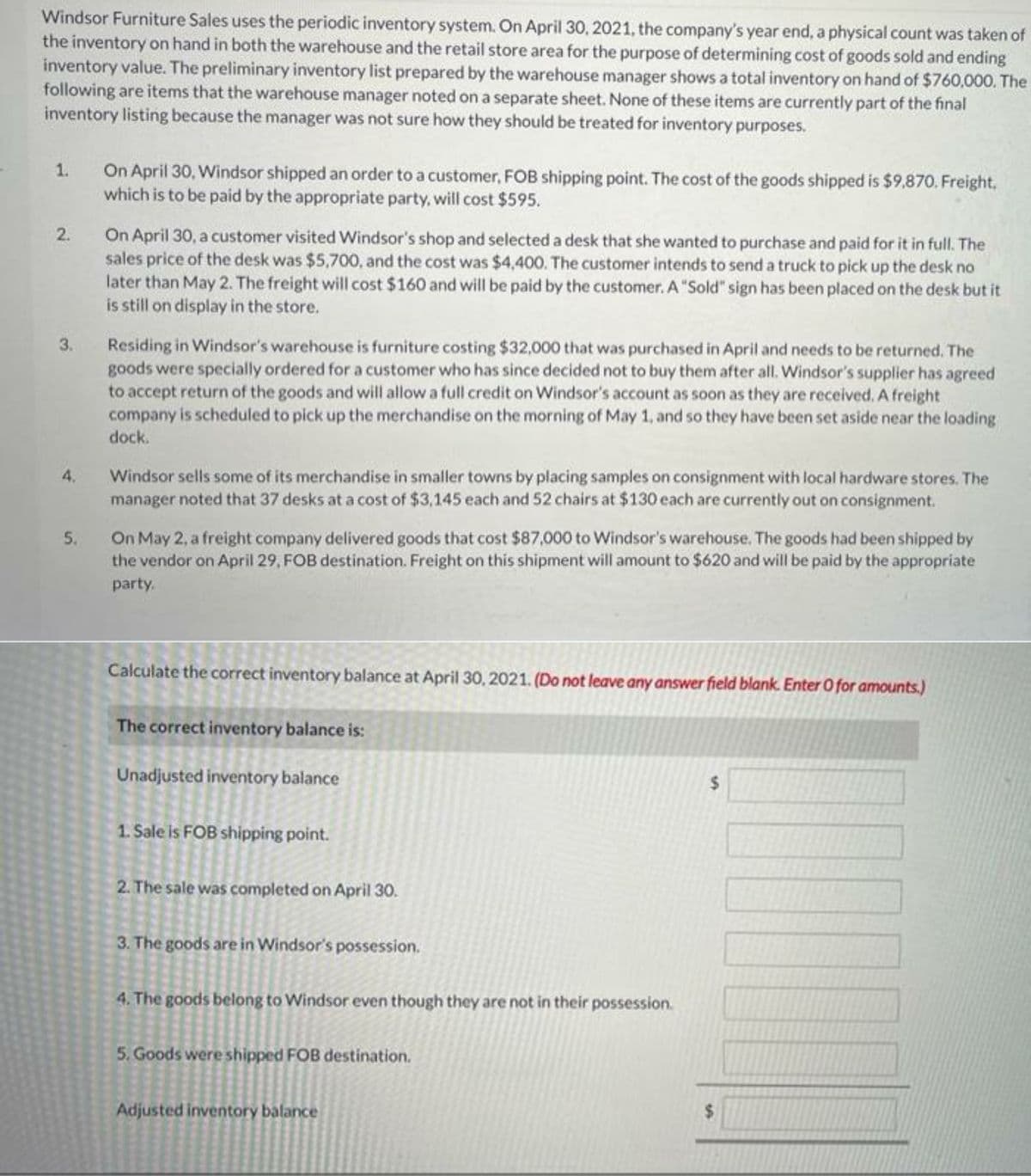 Windsor Furniture Sales uses the periodic inventory system. On April 30, 2021, the company's year end, a physical count was taken of
the inventory on hand in both the warehouse and the retail store area for the purpose of determining cost of goods sold and ending
inventory value. The preliminary inventory list prepared by the warehouse manager shows a total inventory on hand of $760,000. The
following are items that the warehouse manager noted ona separate sheet. None of these items are currently part of the final
inventory listing because the manager was not sure how they should be treated for inventory purposes.
On April 30, Windsor shipped an order to a customer, FOB shipping point. The cost of the goods shipped is $9,870. Freight,
which is to be paid by the appropriate party, will cost $595.
1.
On April 30, a customer visited Windsor's shop and selected a desk that she wanted to purchase and paid for it in full. The
sales price of the desk was $5,700, and the cost was $4,400. The customer intends to send a truck to pick up the desk no
later than May 2. The freight will cost $160 and will be paid by the customer. A "Sold" sign has been placed on the desk but it
is still on display in the store.
2.
Residing in Windsor's warehouse is furniture costing $32,000 that was purchased in April and needs to be returned. The
goods were specially ordered for a customer who has since decided not to buy them after all. Windsor's supplier has agreed
to accept return of the goods and will allow a full credit on Windsor's account as soon as they are received. A freight
company is scheduled to pick up the merchandise on the morning of May 1, and so they have been set aside near the loading
3.
dock.
Windsor sells some of its merchandise in smaller towns by placing samples on consignment with local hardware stores. The
manager noted that 37 desks at a cost of $3,145 each and 52 chairs at $130 each are currently out on consignment.
4.
On May 2, a freight company delivered goods that cost $87,000 to Windsor's warehouse. The goods had been shipped by
the vendor on April 29, FOB destination. Freight on this shipment will amount to $620 and will be paid by the appropriate
5.
party.
Calculate the correct inventory balance at April 30, 2021. (Do not leave any answer field blank. Enter O for amounts.)
The correct inventory balance is:
Unadjusted inventory balance
1. Sale is FOB shipping point.
2. The sale was completed on April 30.
3. The goods are in Windsor's possession.
4. The goods belong to Windsor even though they are not in their possession.
5. Goods were shipped FOB destination.
Adjusted inventory balance
