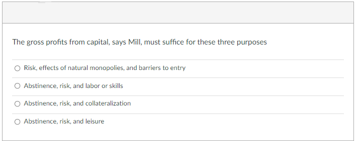 The gross profits from capital, says Mill, must suffice for these three purposes
Risk, effects of natural monopolies, and barriers to entry
O Abstinence, risk, and labor or skills
O Abstinence, risk, and collateralization
O Abstinence, risk, and leisure
