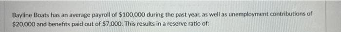 Bayline Boats has an average payroll of $100,000 during the past year, as well as unemployment contributions of
$20,000 and benefits paid out of $7,000. This results in a reserve ratio of:
