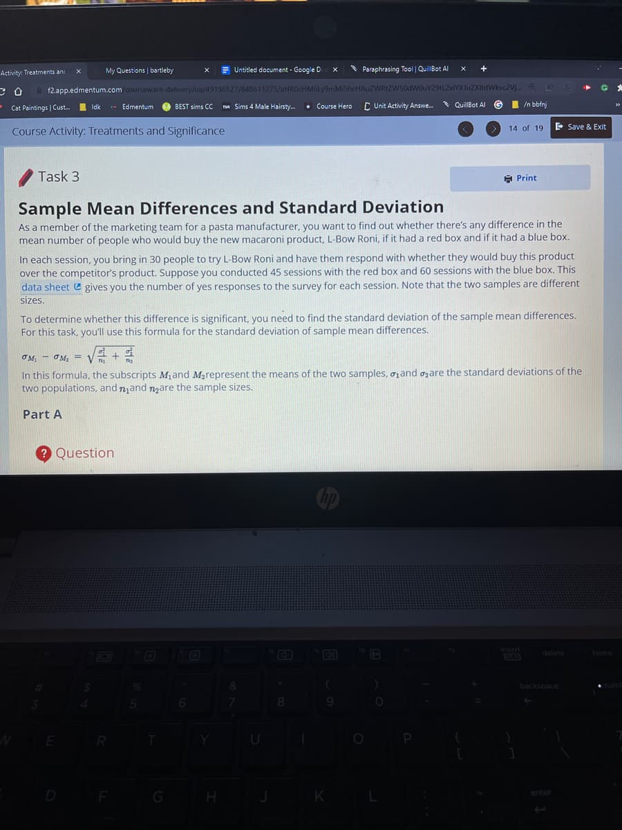 My Questions | bartleby
E Untitled document - Google D
* Paraphrasing Tool | QuillBot Al
Activity: Treatments anc
f2.app.edmentum.com/courseware-delivery/ua/49196527/848611275/aHROcHM6Ly9mMi5hcHAuZWRIZW50dWouY29tL2xIYXJuZXItdWkvc2V. R
Cat Paintings | Cust.
-- Edmentum
BEST sims CC
TSA Sims 4 Male Hairsty.
* Course Hero
C Unit Activity Answe.
* QuillBot Al
G
I /n bbfnj
Idk
14 of 19
E Save & Exit
Course Activity: Treatments and Significance
Task 3
A Print
Sample Mean Differences and Standard Deviation
As a member of the marketing team for a pasta manufacturer, you want to find out whether there's any difference in the
mean number of people who would buy the new macaroni product, L-Bow Roni, if it had a red box and if it had a blue box.
In each session, you bring in 30 people to try L-Bow Roni and have them respond with whether they would buy this product
over the competitor's product. Suppose you conducted 45 sessions with the red box and 60 sessions with the blue box. This
data sheet e gives you the number of yes responses to the survey for each session. Note that the two samples are different
sizes.
To determine whether this difference is significant, you need to find the standard deviation of the sample mean differences.
For this task, you'll use this formula for the standard deviation of sample mean differences.
OM - OM, = V
In this formula, the subscripts M,and Marepresent the means of the two samples, oand ozare the standard deviations of the
two populations, and nyand nzare the sample sizes.
Part A
? Question
insert
delete
home
backspace
8.
9.
enter
