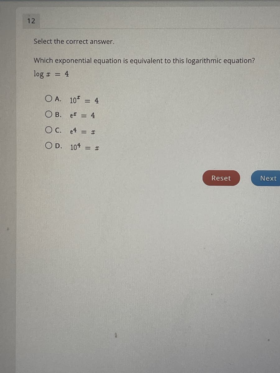 12
Select the correct answer.
Which exponential equation is equivalent to this logarithmic equation?
log z = 4
O A. 105
= 4
O B. e = 4
O C. et = I
O D. 10*
Reset
Next
