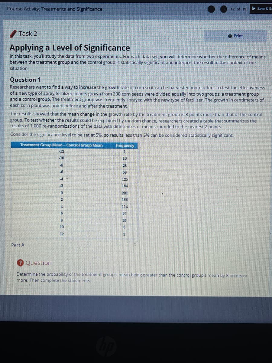 Course Activity: Treatments and Significance
12 of 19
E Save & Ex
Task 2
* Print
Applying a Level of Significance
In this task, you'll study the data from two experiments. For each data set, you will determine whether the difference of means
between the treatment group and the control group is statistically significant and interpret the result in the context of the
situation.
Question 1
Researchers want to find a way to increase the growth rate of corn so it can be harvested more often. To test the effectiveness
of a new type of spray fertilizer, plants grown from 200 corn seeds were divided equally into two groups: a treatment group
and a control group. The treatment group was frequently sprayed with the new type of fertilizer. The growth in centimeters of
each corn plant was noted before and after the treatment
The results showed that the mean change in the growth rate by the treatment group is 8 points more than that of the control
group. To test whether the results could be explained by random chance, researchers created a table that summarizes the
results of 1,000 re-randomizations of the data with differences of means rounded to the nearest 2 points.
Consider the significance level to be set at 5%, so results less than 5% can be considered statistically significant.
Treatment Group Mean - Control Group Mean
Frequency
-12
-10
10
28
58
-4
125
-2
184
201
186
114
57
26
10
12
Part A
2 Question
Determine the probability of the treatment group's mean being greater than the control group's mean by 8 points or
more. Then complete the statements.
