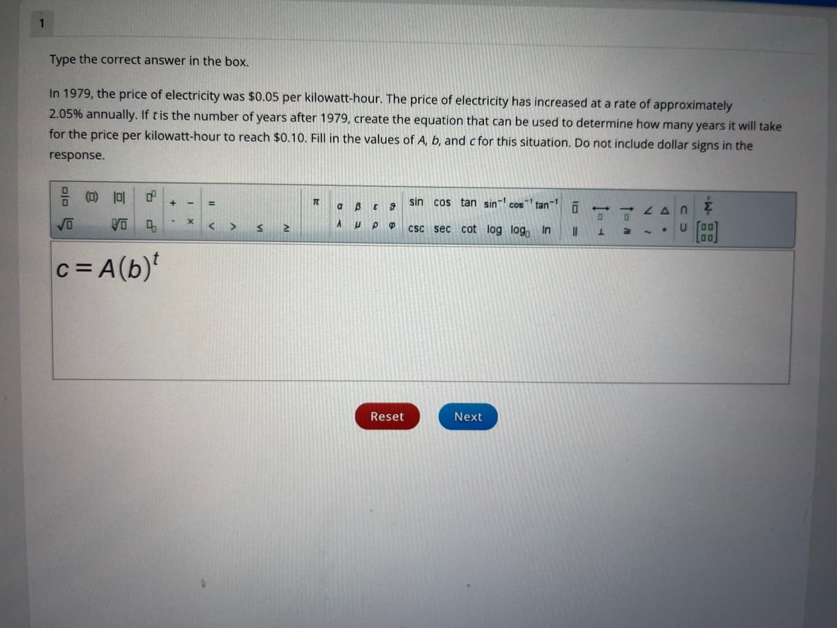 1
Type the correct answer in the box.
In 1979, the price of electricity was $0.05 per kilowatt-hour. The price of electricity has increased at a rate of approximately
2.05% annually. If tis the number of years after 1979, create the equation that can be used to determine how many years it will take
for the price per kilowatt-hour to reach $0.10. Fill in the values of A, b, and c for this situation. Do not include dollar signs in the
response.
음 (D) 1미
sin cos tan sin cos
tan
LAN
<>
csc sec cot log log, In
c= A(b)
Reset
Next
+
