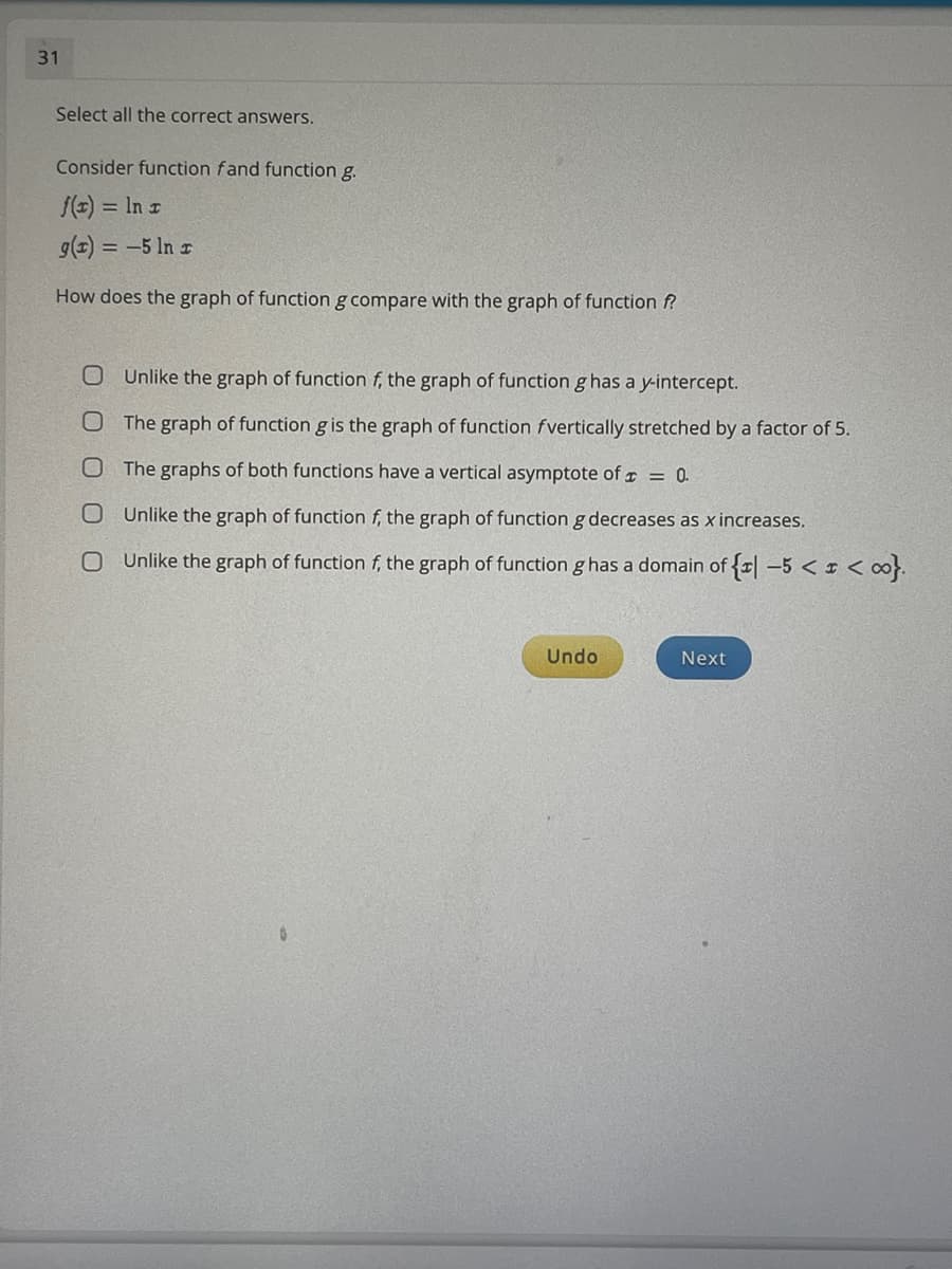 31
Select all the correct answers.
Consider function fand function g.
f(E) = In r
g(1) = -5 ln r
How does the graph of function g compare with the graph of function f
Unlike the graph of function f, the graph of function g has a y-intercept.
The graph of function g is the graph of function fvertically stretched by a factor of 5.
The graphs of both functions have a vertical asymptote of x = 0.
Unlike the graph of function f, the graph of function g decreases as x increases.
Unlike the graph of function f, the graph of function g has a domain of {r| –5 < ¤ < ∞}.
Undo
Next
