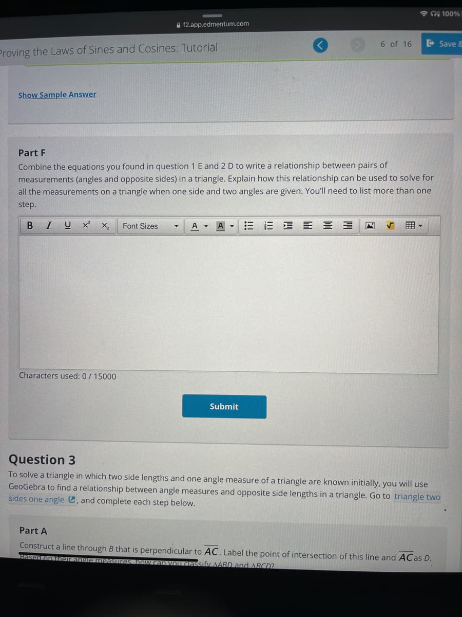 * 00 100%
A f2.app.edmentum.com
6 of 16
D Save &
Proving the Laws of Sines and Cosines: Tutorial
Show Sample Answer
Part F
Combine the equations you found in question 1 E and 2 D to write a relationship between pairs of
measurements (angles and opposite sides) in a triangle. Explain how this relationship can be used to solve for
all the measurements on a triangle when one side and two angles are given. You'll need to list more than one
step.
B IU
Font Sizes
三 = E 三三
囲。
A
Characters used: 0/15000
Submit
Question 3
To solve a triangle in which two side lengths and one angle measure of a triangle are known initially, you will use
GeoGebra to find a relationship between angle measures and opposite side lengths in a triangle. Go to triangle two
sides one angle C, and complete each step below.
Part A
Construct a line through B that is perpendicular to AC. Label the point of intersection of this line and ACas D.
Based on iheir ang
measures. TOW can vouIGassify AABD and ABCD2
