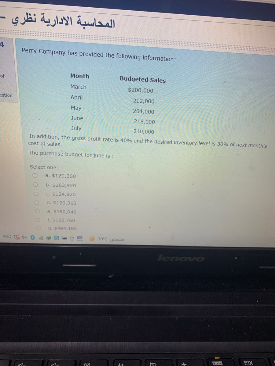 المحاسبة الادارية نظري -
Perry Company has provided the following information:
of
Month
Budgeted Sales
March
$200,000
estion
April
212,000
May
204,000
June
218,000
July
210,000
In addition, the gross profit rate is 40% and the desired inventory level is 30% of next month's
cost of sales.
The purchase budget for june is :
Select one:
a. $129,360
b. $163,920
C. $124,920
d. $129,360
e. $380,040
f. $125,760
g. $494,160
ENG O 4x
30°C uais
lenovo
