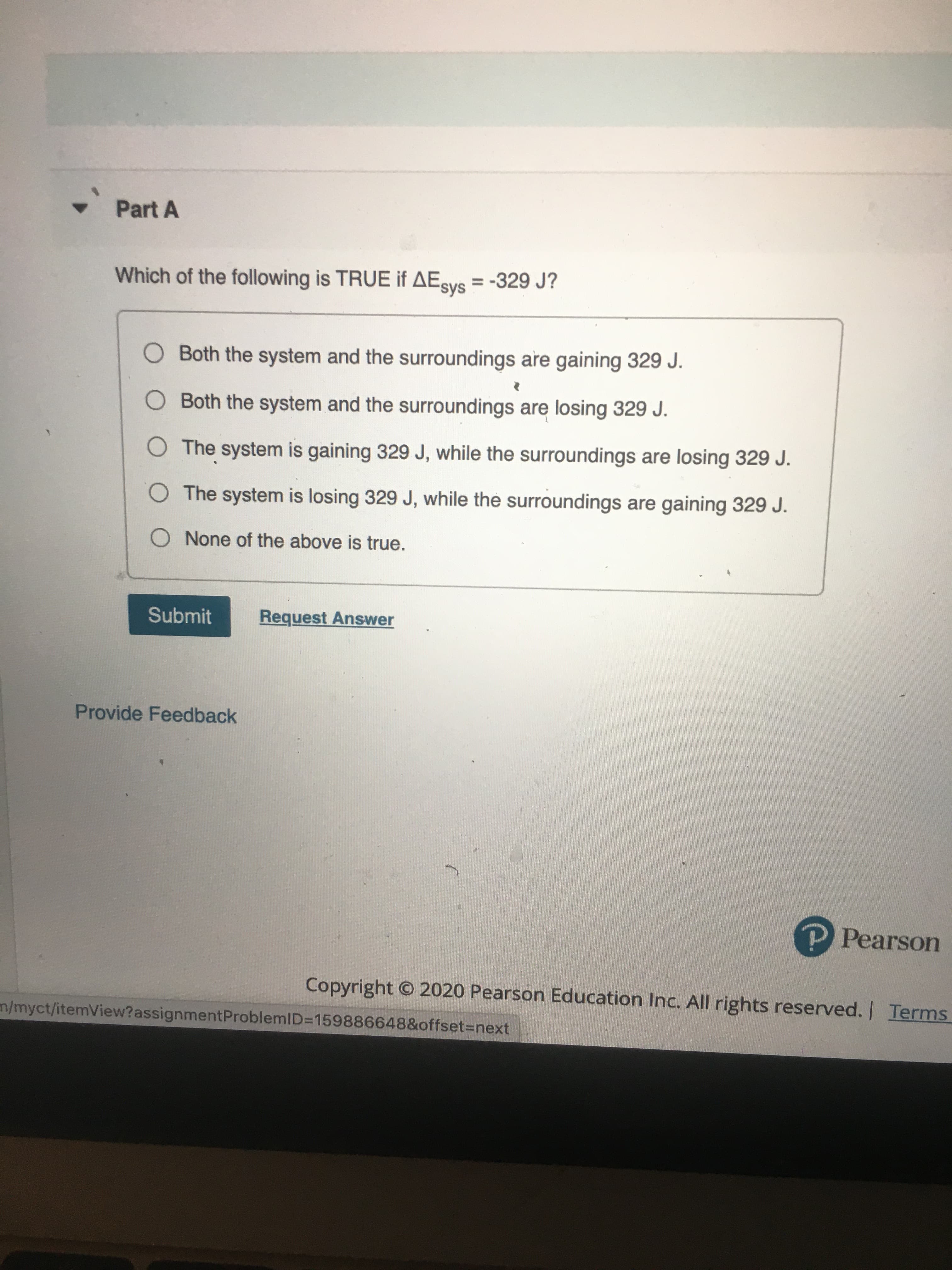 Which of the following is TRUE if AEsys = -329 J?
%3D
O Both the system and the surroundings are gaining 329 J.
O Both the system and the surroundings are losing 329 J.
O The system is gaining 329 J, while the surroundings are losing 329 J.
O The system is losing 329 J, while the surroundings are gaining 329 J.
O None of the above is true.
