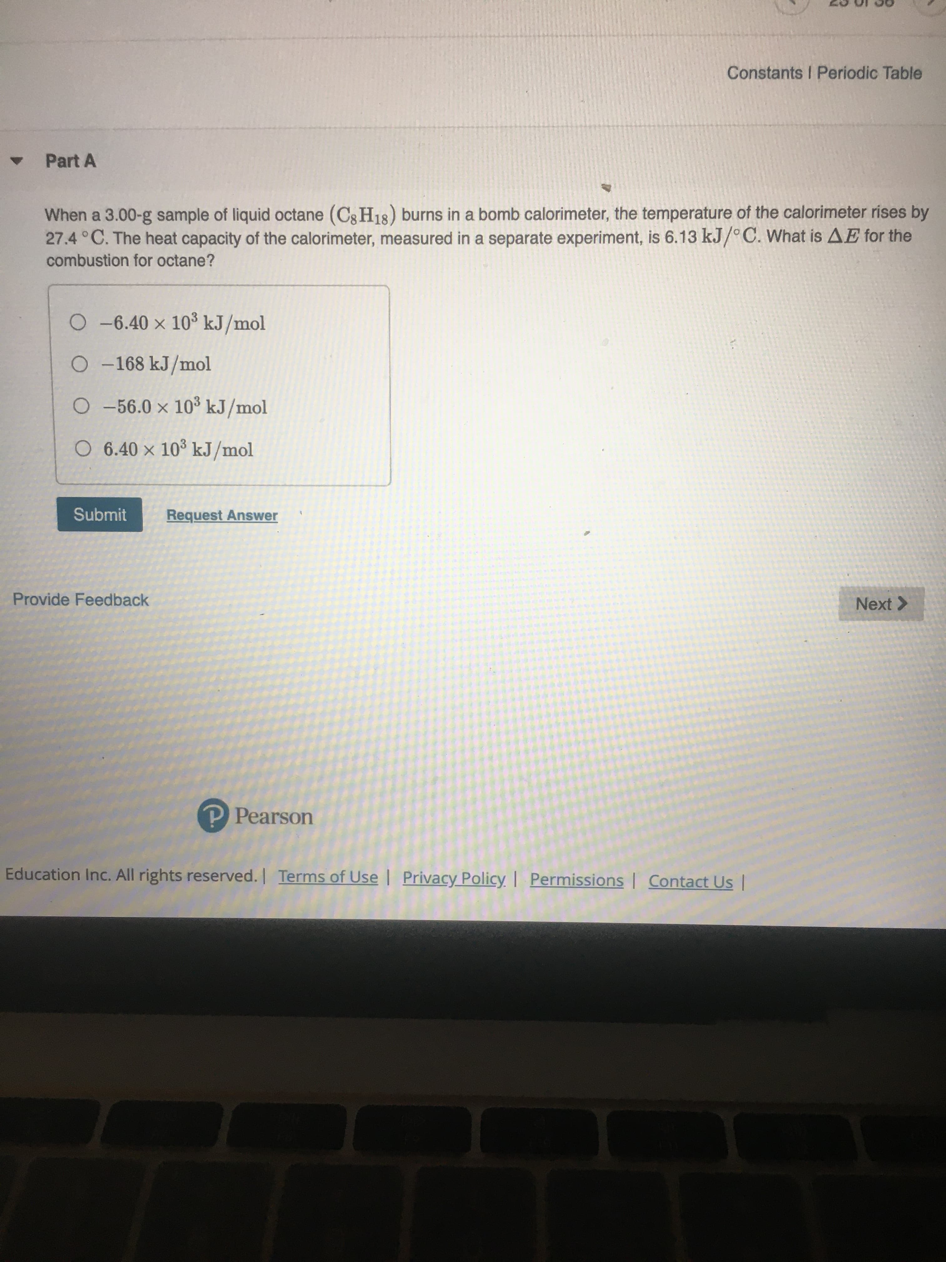 When a 3.00-g sample of liquid octane (Cg H18) burns in a bomb calorimeter, the temperature of the calorimeter rises by
27.4 °C. The heat capacity of the calorimeter, measured in a separate experiment, is 6.13 kJ/°C. What is AE for the
combustion for octane?
O -6.40 × 10³ kJ/mol
O -168 kJ/mol
O -56.0 x 103 kJ/mol
O 6.40 × 10° kJ/mol
Submit
Request Answer
