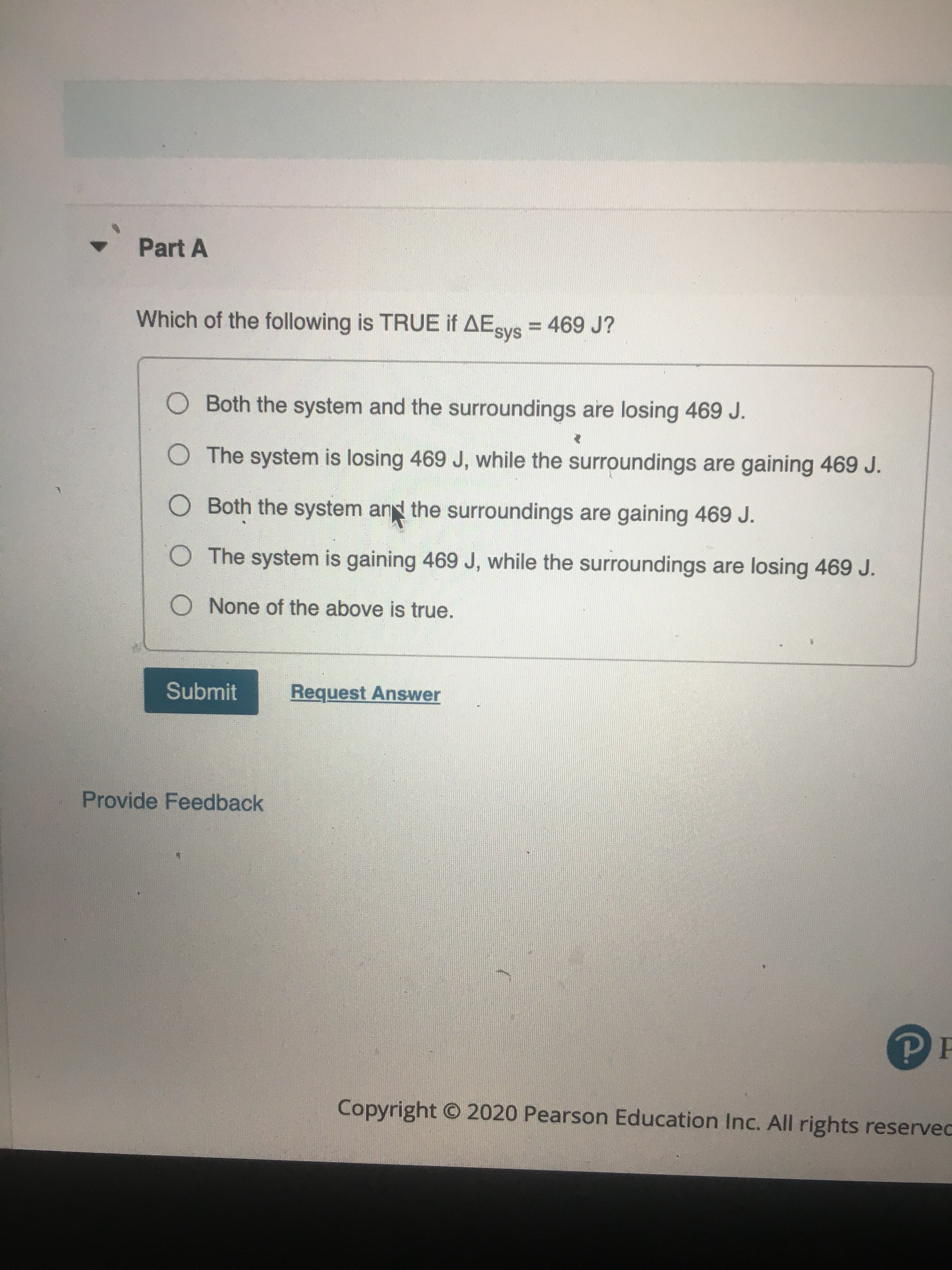 Which of the following is TRUE if AEsys = 469 J?
%3D
O Both the system and the surroundings are losing 469 J.
O The system is losing 469 J, while the surroundings are gaining 469 J.
O Both the system and the surroundings are gaining 469 J.
O The system is gaining 469 J, while the surroundings are losing 469 J.
O None of the above is true.
