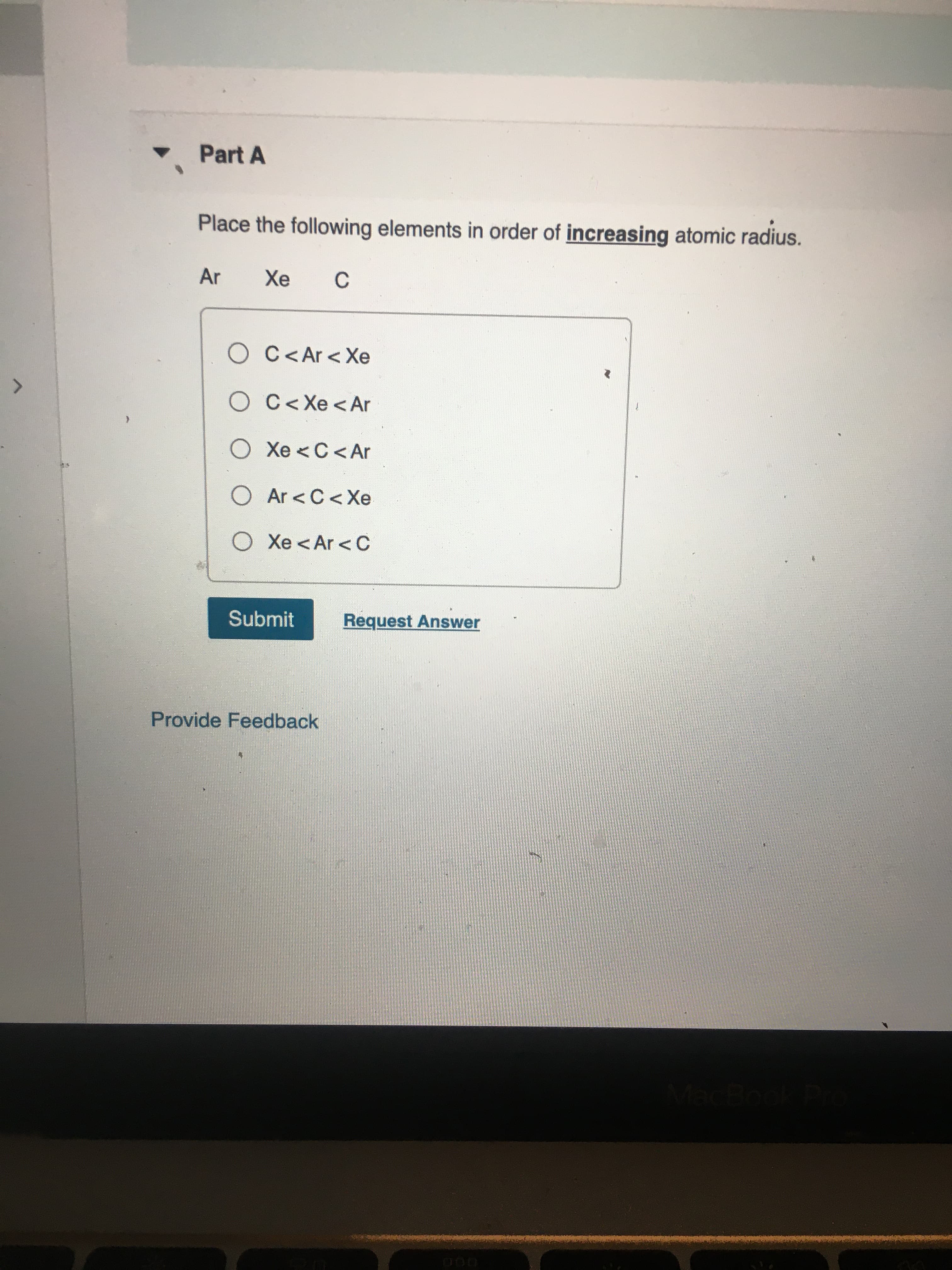 Place the following elements in order of increasing atomic radius.
Ar
Хе
C
O C<Ar <Xe
O C<Xe <Ar
O Xe <C<Ar
O Ar <C<Xe
O Xe<Ar < C
