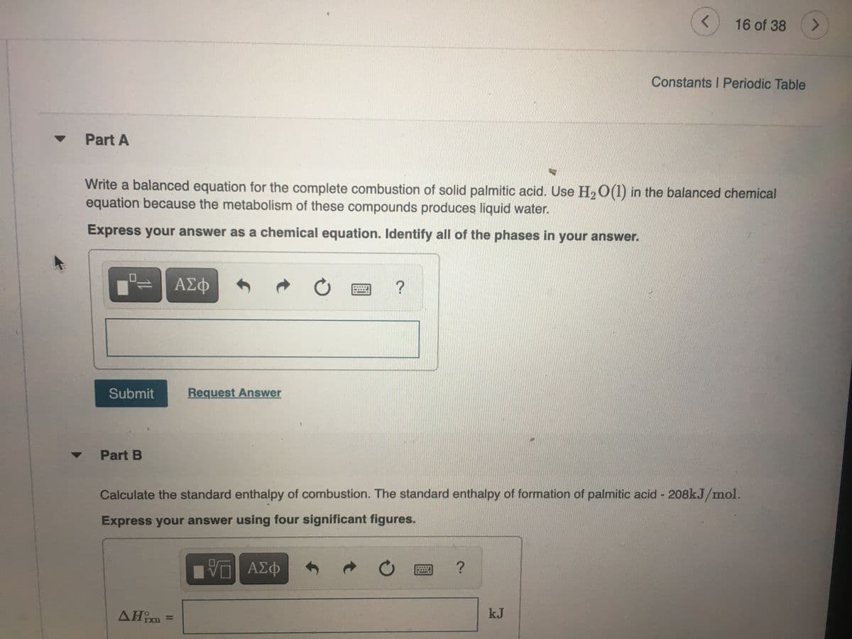 16 of 38
<>
Constants I Periodic Table
Part A
Write a balanced equation for the complete combustion of solid palmitic acid. Use H2 O(1) in the balanced chemical
equation because the metabolism of these compounds produces liquid water.
Express your answer as a chemical equation. Identify all of the phases in your answer.
ΑΣφ
Submit
Request Answer
Part B
Calculate the standard enthalpy of combustion. The standard enthalpy of formation of palmitic acid - 208kJ/mol.
Express your answer using four significant figures.
Vα ΑΣφ
AHixn =
kJ
