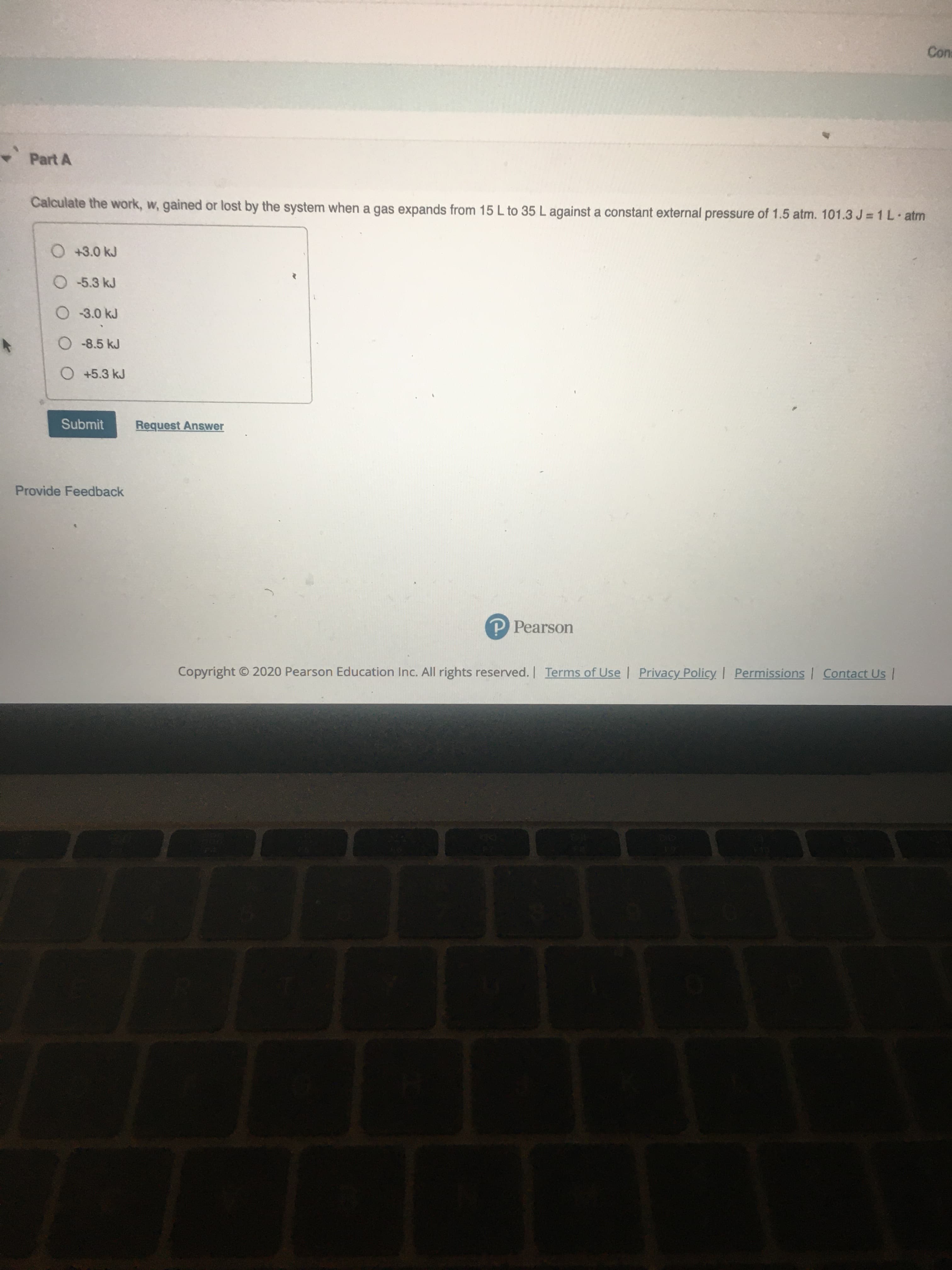 Calculate the work, w, gained or lost by the system when a gas expands from 15 L to 35 L against a constant external pressure of 1.5 atm. 101.3 J= 1 L atm
O +3.0 kJ
O 5.3 kJ
O 3.0 kJ
O-8.5 kJ
O +5.3 kJ
