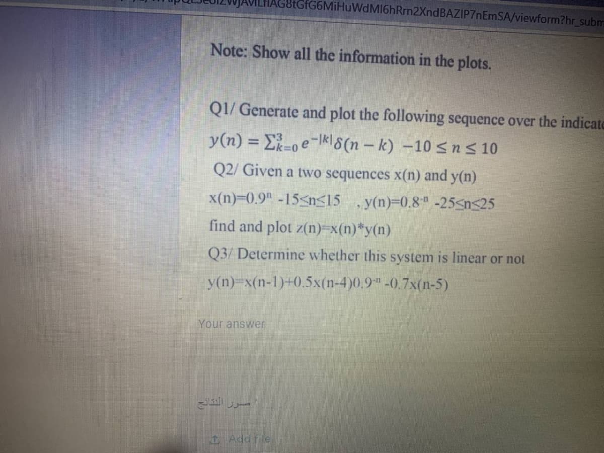 tGfG6MiHuWdMI6hRrn2XndBAZIP7nEmSA/viewform?hr_subm
Note: Show all the information in the plots.
QI/ Generate and plot the following sequence over the indicate
y(n) = E-oe-kl8(n – k) –10 <n s 10
3D0
Q2/ Given a two sequences x(n) and y(n)
x(n)-0.9" -15<n<15 ,y(n)=0.8" -25<n<25
find and plot z(n)-x(n)*y(n)
Q3/ Determine whether this system is linear or not
y(n)-x(n-1)+0.5x(n-4)0.9-0.7x(n-5)
Your answer
Add file
