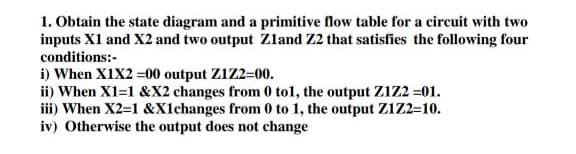 1. Obtain the state diagram and a primitive flow table for a circuit with two
inputs X1 and X2 and two output Zzland Z2 that satisfies the following four
conditions:-
i) When X1X2 =00 output Z1Z2=00.
ii) When X1=1 &X2 changes from 0 tol, the output ZIZ2 =01.
iii) When X2=1 &Xlchanges from 0 to 1, the output ZIZ2=10.
iv) Otherwise the output does not change
