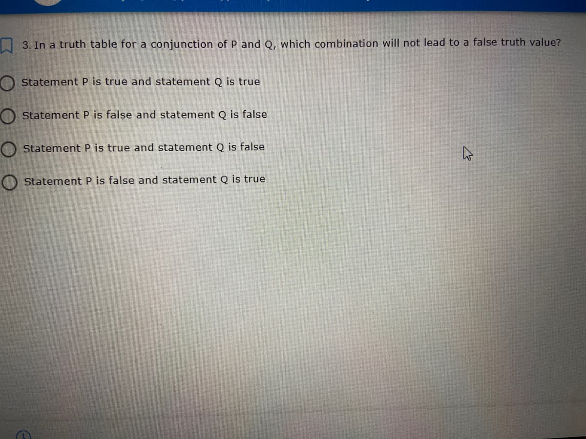 | 3. In a truth table for a conjunction of P and Q, which combination will not lead to a false truth value?
Statement P is true and statement Q is true
O Statement P is false and statement Q is false
O Statement P is true and statement Q is false
O Statement P is false and statement Q is true
