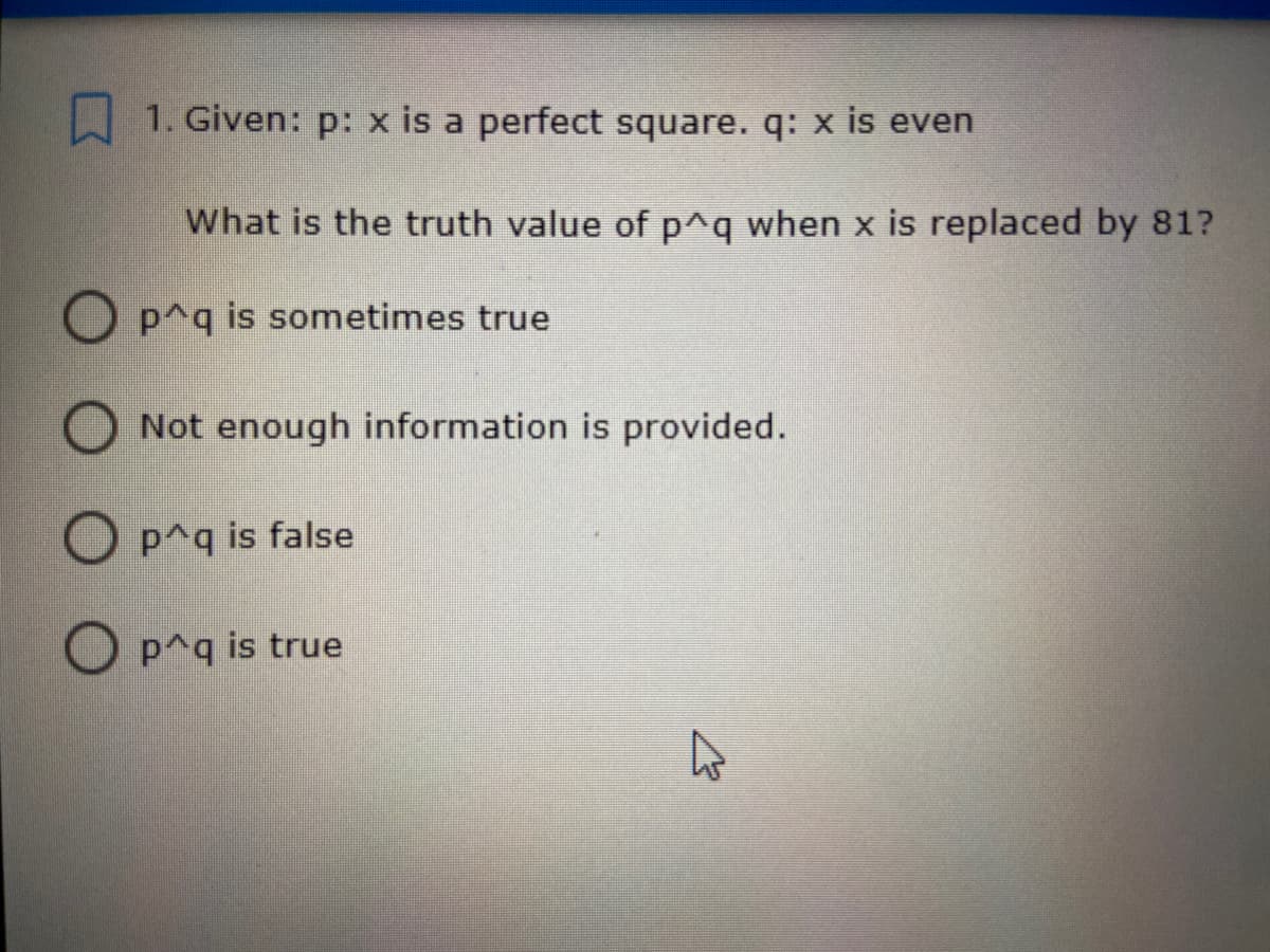 1. Given: p: x is a perfect square. q: x is even
What is the truth value of p^q when x is replaced by 81?
p^q is sometimes true
O Not enough information is provided.
O p^q is false
p^q is true
