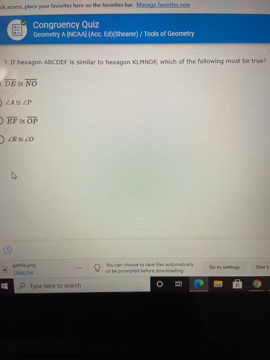 ick access, place your favorites here on the favorites bar. Manage favorites now
Congruency Quiz
Geometry A [NCAA] (Acc. Ed)(Shearer) / Tools of Geometry
1. If hexagon ABCDEF is similar to hexagon KLMNOP, which of the following must be true?
ODE NO
O ZA ZP
O EF OP
ZE LO
You can choose to save files automatically
getfile.png
Open file
Go to settings
Don't
...
or be prompted before downloading.
Type here to search
近
