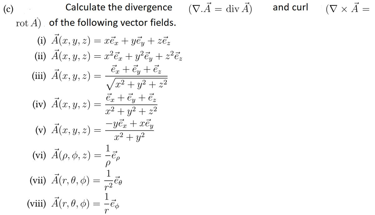 Calculate the divergence
(V.Ã = div Ã)
and curl
(V × Ả =
(c)
rot A) of the following vector fields.
(i) A(x, y, z) = xē + yêy + zẽz
(ii) Ã(x, y, z) = x²ē, + y²ē, + z²ē,
En + Ey + ēz
x² + y² + z²
en + Ey + ēz
x² + y2 + z2
-yē, + xẽ,
x² + y?
(ii) A(z, у, 2)
(iv) Ã(x, y, z) =
(v) Ã(x,y, 2)
1
(vi) A(p, ф, 2)
(vii) Ã(r, 0, ø)
1
(viii) Ã(r, 0, 4)
= -ēs
