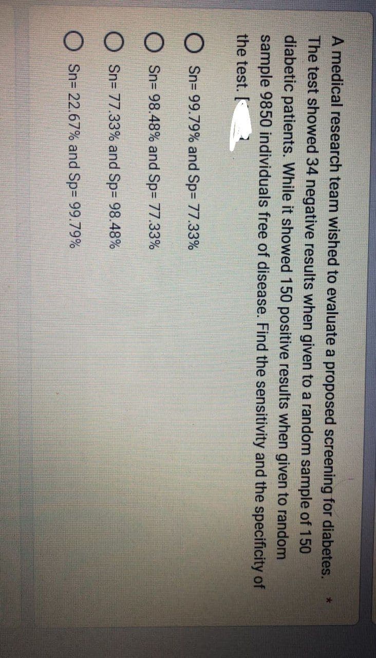 A medical research team wished to evaluate a proposed screening for diabetes.
The test showed 34 negative results when given to a random sample of 150
diabetic patients. While it showed 150 positive results when given to random
sample 9850 individuals free of disease. Find the sensitivity and the specificity of
the test.
Sn= 99.79% and Sp= 77.33%
Sn= 98.48% and Sp= 77.33%
Sn=77.33% and Sp= 98.48%
Sn= 22.67% and Sp= 99.79%
*