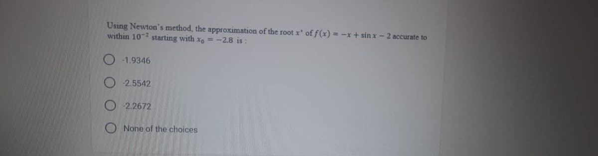 Using Newton's method, the approximation of the root x* of f(x) = -x + sinx-2 accurate to
within 10-2 starting with xo = -2.8 is:
-1.9346
-2.5542
-2.2672
None of the choices