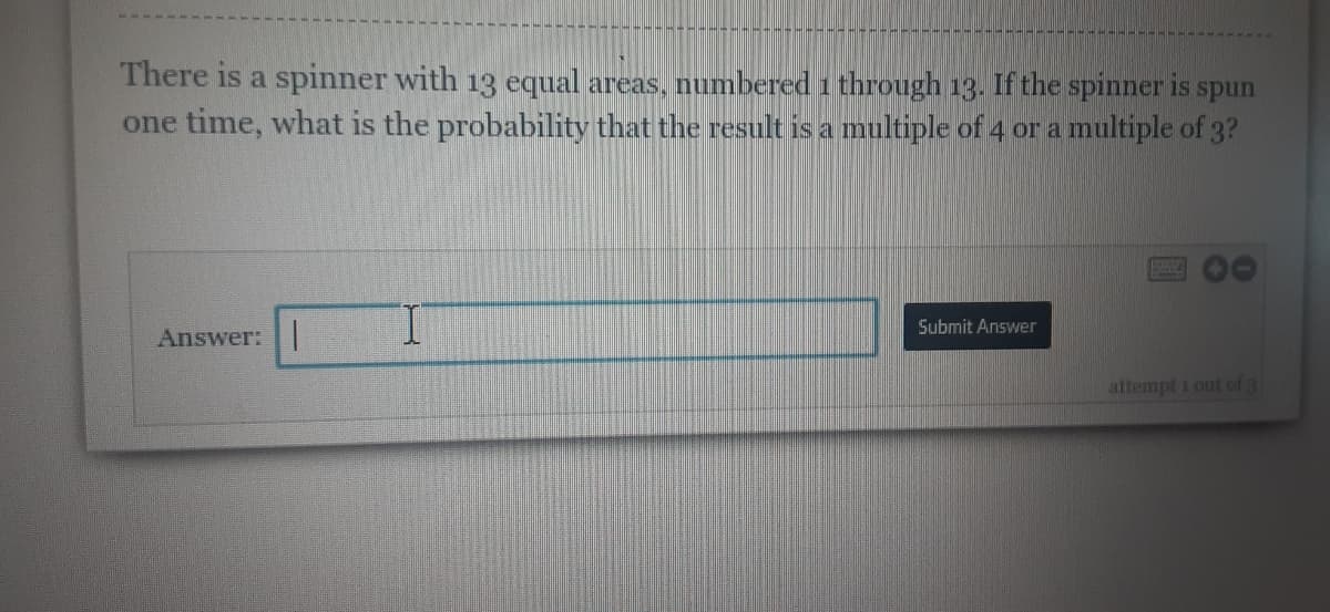 **Spinner Probability Question**

**Problem Statement:**
There is a spinner with 13 equal areas, numbered 1 through 13. If the spinner is spun one time, what is the probability that the result is a multiple of 4 or a multiple of 3?

**Solution Input:**
There is an input field provided to enter the answer.

**Diagram/Graph Explanation:**
There isn't a specific diagram or graph displayed in the image, but the context involves a spinner partitioned into 13 equal segments, each segment representing the numbers 1 to 13.

**Steps for Solution:**
1. Identify the multiples of 4 within the range of 1 to 13.
2. Identify the multiples of 3 within the range of 1 to 13.
3. Ensure to count each number once if it is a multiple of both 4 and 3.
4. Calculate the probability based on the identified numbers and the total segments (13).

**Answer:**
- **Multiple of 4:** 4, 8, 12
- **Multiple of 3:** 3, 6, 9, 12

Since 12 is a common multiple, we don’t count it twice.

Total unique numbers that fit: 3, 4, 6, 8, 9, 12

There are 6 numbers. 

**Probability Calculation:**
\[ \text{Probability} = \frac{\text{Number of favorable outcomes}}{\text{Total outcomes}} = \frac{6}{13} \]

**Submission:**
Enter the probability value (6/13) in the provided answer input field and click on the "Submit Answer" button.

Note: You have 3 attempts to submit the correct answer as indicated by "attempt 1 out of 3" at the bottom-right corner of the input area.