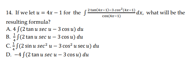 14. If we let u = 4x – 1 for the 2tan(4x-1)-3 cos"(4x-1) dx. what will be the
cos(4x-1)
resulting formula?
A. 4 S(2 tan u sec u – 3 cos u) du
В. Е(2 tan u sec и - З сos u) du
C.S(2 sin u sec? u – 3 cos² u sec u) du
D. —4 /(2 tan u sec u — 3 сos и) du

