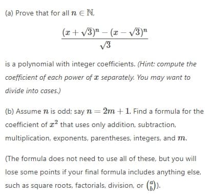 (a) Prove that for all n e N,
(x+ v3)" – (x – V3)"
V3
is a polynomial with integer coefficients. (Hint: compute the
coefficient of each power of a separately. You may want to
divide into cases.)
(b) Assume n is odd; say n = 2m +1. Find a formula for the
coefficient of r? that uses only addition, subtraction,
multiplication, exponents, parentheses, integers, and m.
(The formula does not need to use all of these, but you will
lose some points if your final formula includes anything else,
such as square roots, factorials, division, or (A).
