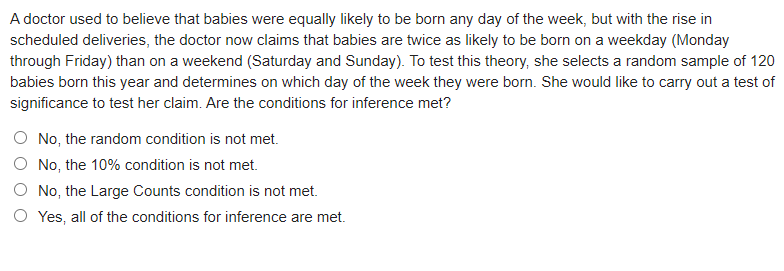 A doctor used to believe that babies were equally likely to be born any day of the week, but with the rise in
scheduled deliveries, the doctor now claims that babies are twice as likely to be born on a weekday (Monday
through Friday) than on a weekend (Saturday and Sunday). To test this theory, she selects a random sample of 120
babies born this year and determines on which day of the week they were born. She would like to carry out a test of
significance to test her claim. Are the conditions for inference met?
No, the random condition is not met.
O No, the 10% condition is not met.
O No, the Large Counts condition is not met.
O Yes, all of the conditions for inference are met.
