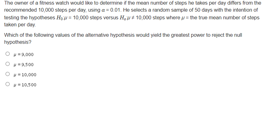 The owner of a fitness watch would like to determine if the mean number of steps he takes per day differs from the
recommended 10,000 steps per day, using a = 0.01. He selects a random sample of 50 days with the intention of
testing the hypotheses Ho:u = 10,000 steps versus Ha p # 10,000 steps where p = the true mean number of steps
taken per day.
Which of the following values of the alternative hypothesis would yield the greatest power to reject the null
hypothesis?
Ο μ-9,000
O p =9,500
O H = 10,000
Ο μ 10,500
