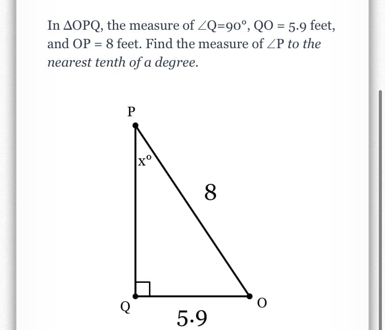 In AOPQ, the measure of ZQ=90°, QO = 5.9 feet,
and OP = 8 feet. Find the measure of /P to the
nearest tenth of a degree.
P
8
Q
5.9
