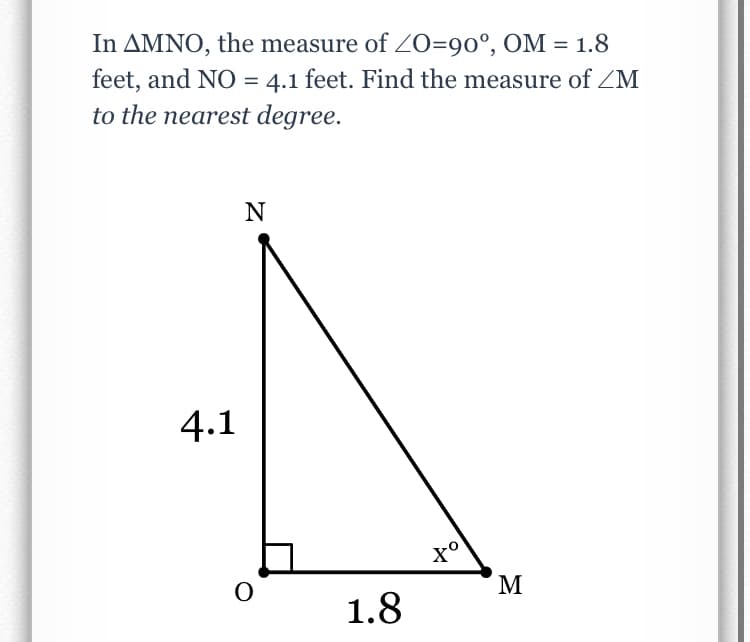 In AMNO, the measure of O=90°, OM = 1.8
feet, and NO = 4.1 feet. Find the measure of ZM
to the nearest degree.
%3D
4.1
M
1.8
