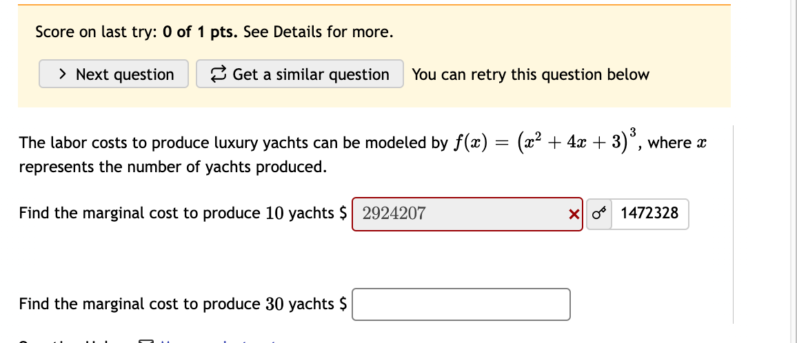 Score on last try: 0 of 1 pts. See Details for more.
> Next question
2 Get a similar question
You can retry this question below
The labor costs to produce luxury yachts can be modeled by f(x) =
(x2 + 4x + 3)°, where a
represents the number of yachts produced.
Find the marginal cost to produce 10 yachts $ 2924207
X o 1472328
Find the marginal cost to produce 30 yachts $
