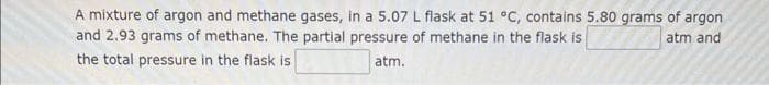 A mixture of argon and methane gases, in a 5.07 L flask at 51 °C, contains 5.80 grams of argon
and 2.93 grams of methane. The partial pressure of methane in the flask is
atm and
the total pressure in the flask is
atm.