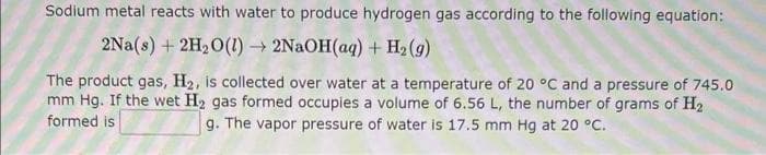 Sodium metal reacts with water to produce hydrogen gas according to the following equation:
2Na(s) + 2H₂O(1)→ 2NaOH(aq) + H₂(g)
The product gas, H₂, is collected over water at a temperature of 20 °C and a pressure of 745.0
mm Hg. If the wet H₂ gas formed occupies a volume of 6.56 L, the number of grams of H₂
formed is
g. The vapor pressure of water is 17.5 mm Hg at 20 °C.