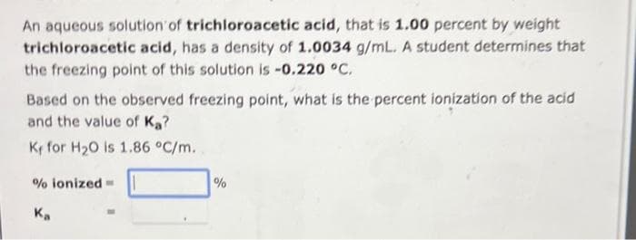 An aqueous solution of trichloroacetic acid, that is 1.00 percent by weight
trichloroacetic acid, has a density of 1.0034 g/mL. A student determines that
the freezing point of this solution is -0.220 °C.
Based on the observed freezing point, what is the percent ionization of the acid
and the value of Ka?
Ky for H₂O is 1.86 °C/m.
% ionized-
Ka
%