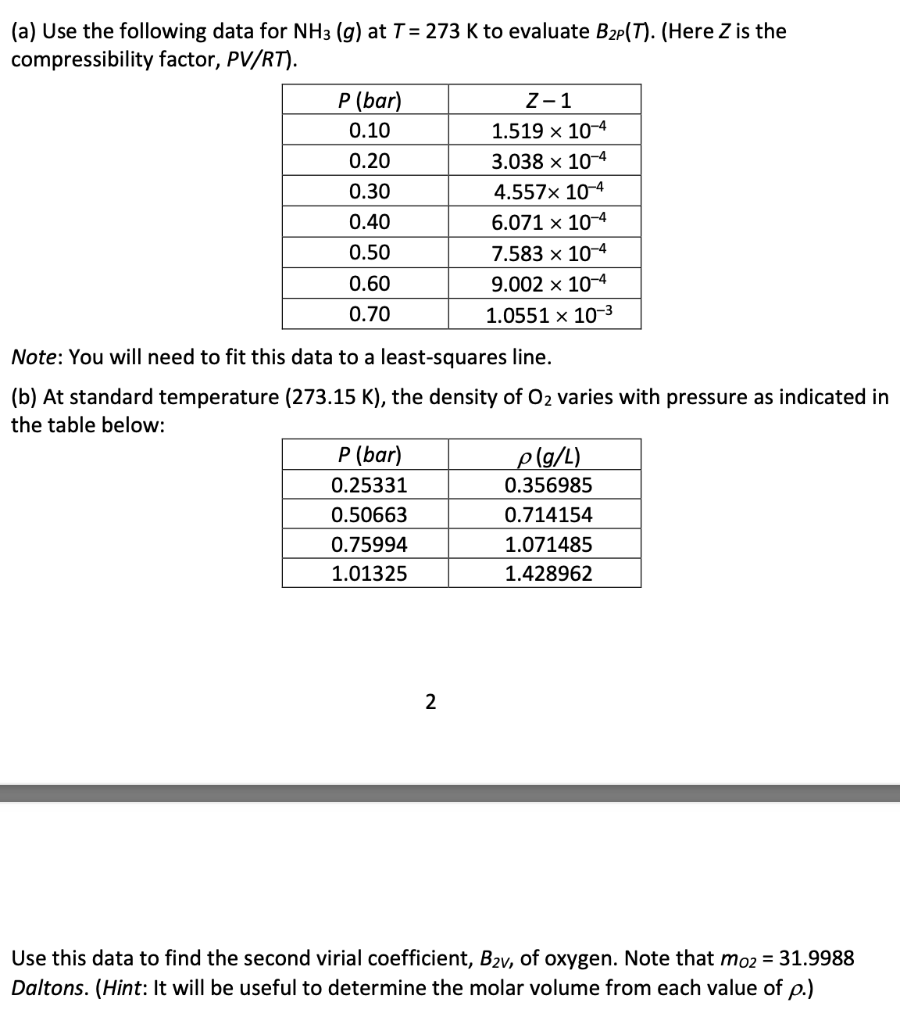 (a) Use the following data for NH3 (g) at T = 273 K to evaluate B2P (T). (Here Z is the
compressibility factor, PV/RT).
P (bar)
0.10
0.20
0.30
0.40
0.50
0.60
0.70
Note: You will need to fit this data to a least-squares line.
(b) At standard temperature (273.15 K), the density of O₂ varies with pressure as indicated in
the table below:
P (bar)
0.25331
0.50663
0.75994
1.01325
Z-1
1.519 x 10-4
3.038 x 10-4
4.557x 10-4
6.071 x 10-4
7.583 x 10-4
9.002 x 10-4
1.0551 x 10-3
2
p(g/L)
0.356985
0.714154
1.071485
1.428962
Use this data to find the second virial coefficient, B2v, of oxygen. Note that mo2 = 31.9988
Daltons. (Hint: It will be useful to determine the molar volume from each value of p.)