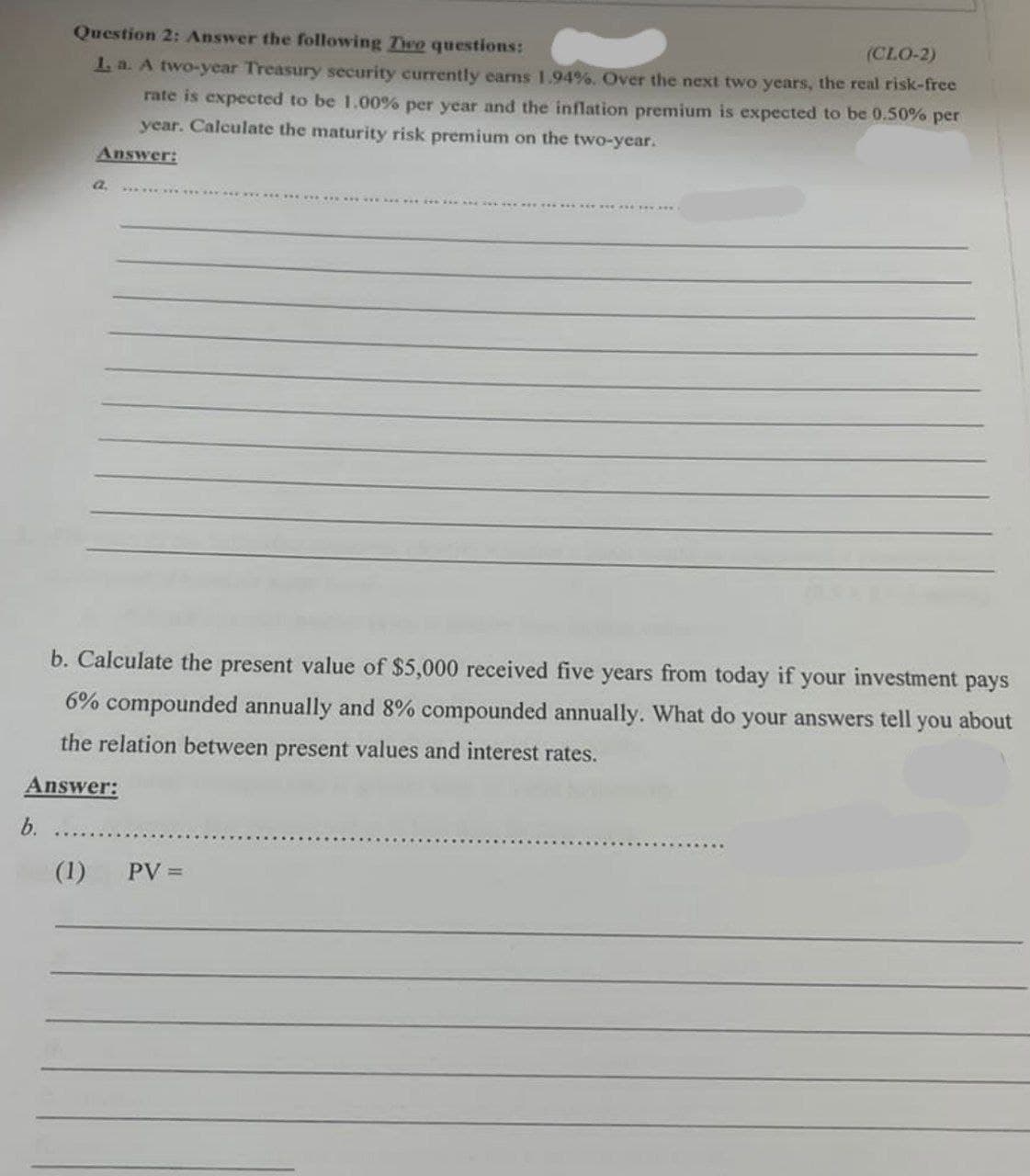 Question 2: Answer the following Tiwo questions:
(CLO-2)
1 a. A two-year Treasury security curently earns 1.94%. Over the next two years, the real risk-free
rate is expected to be 1.00% per year and the inflation premium is expected to be 0.50% per
year. Calculate the maturity risk premium on the two-year.
Answer:
b. Calculate the present value of $5,000 received five years from today if your
investment
pays
6% compounded annually and 8% compounded annually. What do your answers tell you about
the relation between present values and interest rates.
Answer:
b.
(1) PV =
