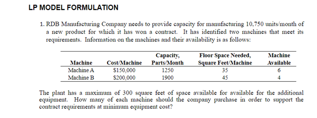 LP MODEL FORMULATION
1. RDB Manufacturing Company needs to provide capacity for manufacturing 10,750 units/month of
a new product for which it has won a contract. It has identified two machines that meet its
requirements. Information on the machines and their availability is as follows:
Machine
Machine A
Machine B
Cost/Machine
$150,000
$200,000
Capacity,
Parts/Month
1250
1900
Floor Space Needed,
Square Feet/Machine
35
45
Machine
Available
The plant has a maximum of 300 square feet of space available for available for the additional
equipment. How many of each machine should the company purchase in order to support the
contract requirements at minimum equipment cost?