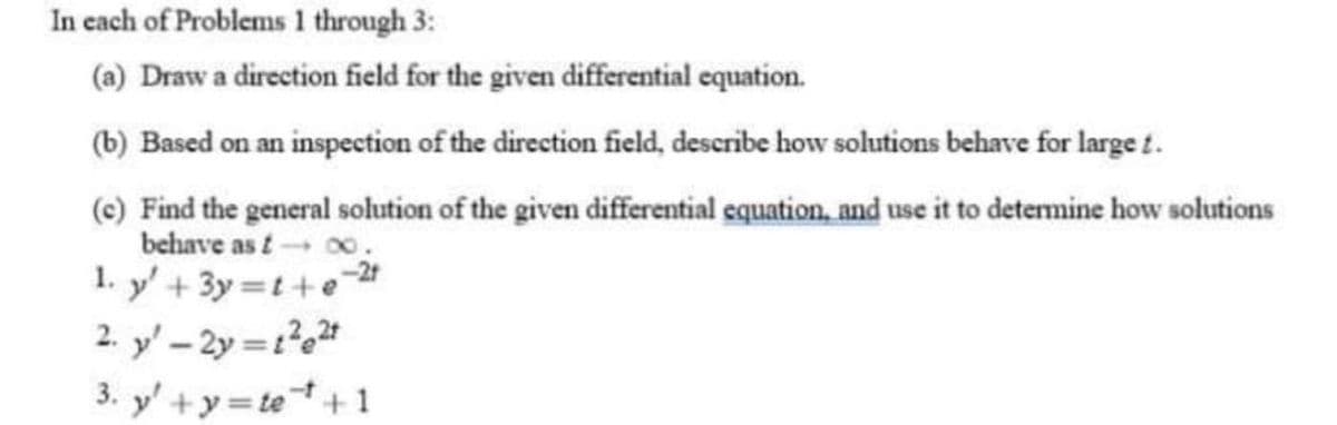 In each of Problems 1 through 3:
(a) Draw a direction field for the given differential equation.
(b) Based on an inspection of the direction field, describe how solutions behave for large t.
(c) Find the general solution of the given differential equation, and use it to determine how solutions
behave as t-00.
1. y' + 3y=t+e
2. y' - 2y = 1²e²t
3. y' +y=te ¹+1