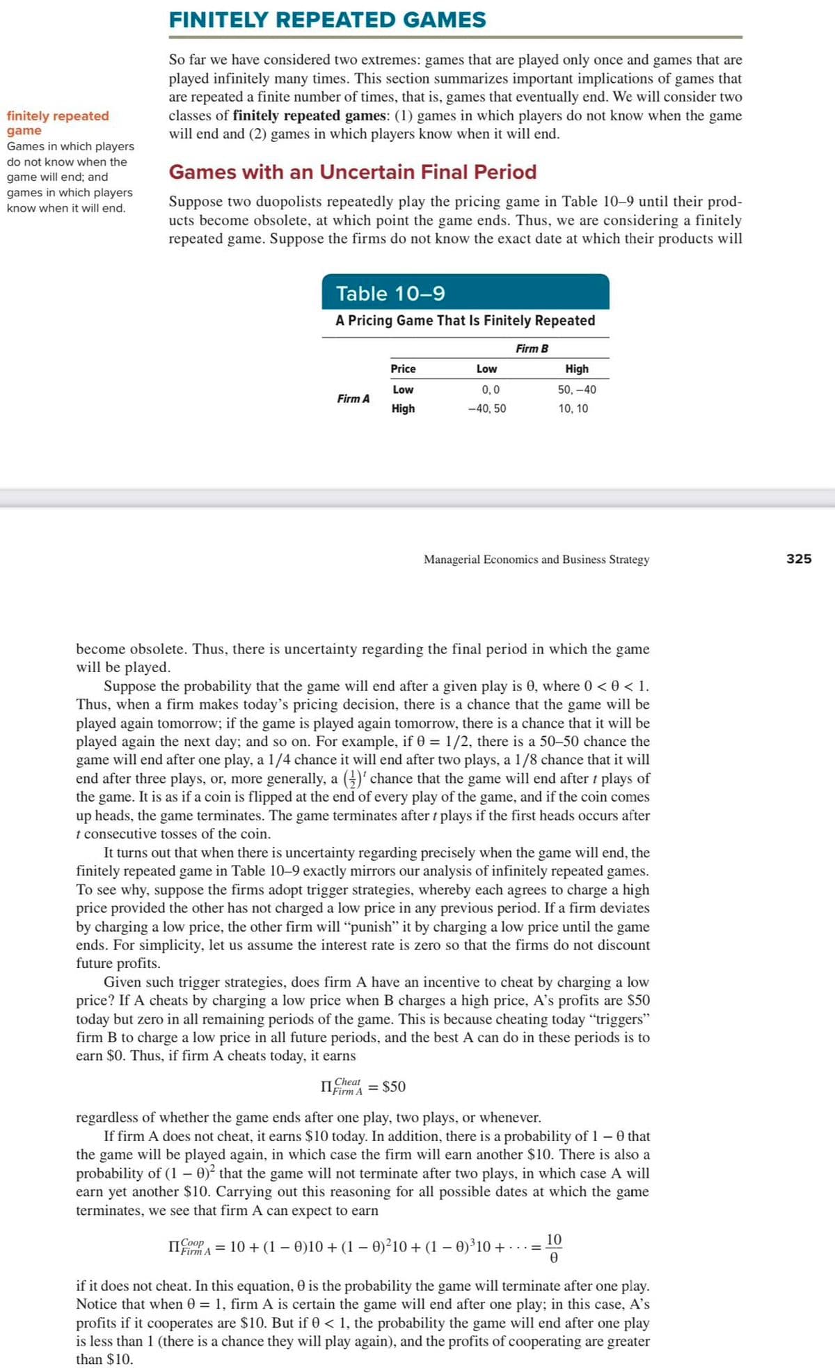 finitely repeated
game
Games in which players
do not know when the
game will end; and
games in which players
know when it will end.
FINITELY REPEATED GAMES
So far we have considered two extremes: games that are played only once and games that are
played infinitely many times. This section summarizes important implications of games that
are repeated a finite number of times, that is, games that eventually end. We will consider two
classes of finitely repeated games: (1) games in which players do not know when the game
will end and (2) games in which players know when it will end.
Games with an Uncertain Final Period
Suppose two duopolists repeatedly play the pricing game in Table 10-9 until their prod-
ucts become obsolete, at which point the game ends. Thus, we are considering a finitely
repeated game. Suppose the firms do not know the exact date at which their products will
Table 10-9
A Pricing Game That Is Finitely Repeated
Firm A
Price
Low
High
Low
0,0
-40, 50
Firm B
High
50,-40
10, 10
Cheat
FirmA = $50
Managerial Economics and Business Strategy
become obsolete. Thus, there is uncertainty regarding the final period in which the game
will be played.
Suppose the probability that the game will end after a given play is 0, where 0 < 0 < 1.
Thus, when a firm makes today's pricing decision, there is a chance that the game will be
played again tomorrow; if the game is played again tomorrow, there is a chance that it will be
played again the next day; and so on. For example, if 0 = 1/2, there is a 50-50 chance the
game will end after one play, a 1/4 chance it will end after two plays, a 1/8 chance that it will
end after three plays, or, more generally, a ()' chance that the game will end after t plays of
the game. It is as if a coin is flipped at the end of every play of the game, and if the coin comes
up heads, the game terminates. The game terminates after t plays if the first heads occurs after
t consecutive tosses of the coin.
It turns out that when there is uncertainty regarding precisely when the game will end, the
finitely repeated game in Table 10-9 exactly mirrors our analysis of infinitely repeated games.
To see why, suppose the firms adopt trigger strategies, whereby each agrees to charge a high
price provided the other has not charged a low price in any previous period. If a firm deviates
by charging a low price, the other firm will "punish" it by charging a low price until the game
ends. For simplicity, let us assume the interest rate is zero so that the firms do not discount
future profits.
Given such trigger strategies, does firm A have an incentive to cheat by charging a low
price? If A cheats by charging a low price when B charges a high price, A's profits are $50
today but zero in all remaining periods of the game. This is because cheating today "triggers"
firm B to charge a low price in all future periods, and the best A can do in these periods is to
earn $0. Thus, if firm A cheats today, it earns
regardless of whether the game ends after one play, two plays, or whenever.
If firm A does not cheat, it earns $10 today. In addition, there is a probability of 1 - 0 that
the game will be played again, in which case the firm will earn another $10. There is also a
probability of (1 - 0)² that the game will not terminate after two plays, in which case A will
earn yet another $10. Carrying out this reasoning for all possible dates at which the game
terminates, we see that firm A can expect to earn
IICOPPA = 10 + (1 - 0)10 + (1 - 0)²10 + (1 - 0)³10 + ..
10
0
if it does not cheat. In this equation, 0 is the probability the game will terminate after one play.
Notice that when 0 = 1, firm A is certain the game will end after one play; in this case, A's
profits if it cooperates are $10. But if 0 < 1, the probability the game will end after one play
is less than 1 (there is a chance they will play again), and the profits of cooperating are greater
than $10.
325