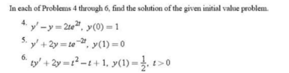 In each of Problems 4 through 6, find the solution of the given initial value problem.
4.
y'-y=2te²t, y(0) = 1
5. y' +2y=te-2¹, y(1) = 0
6.
ty' + 2y=t²_t+1₁ y(1) =1₁1>0