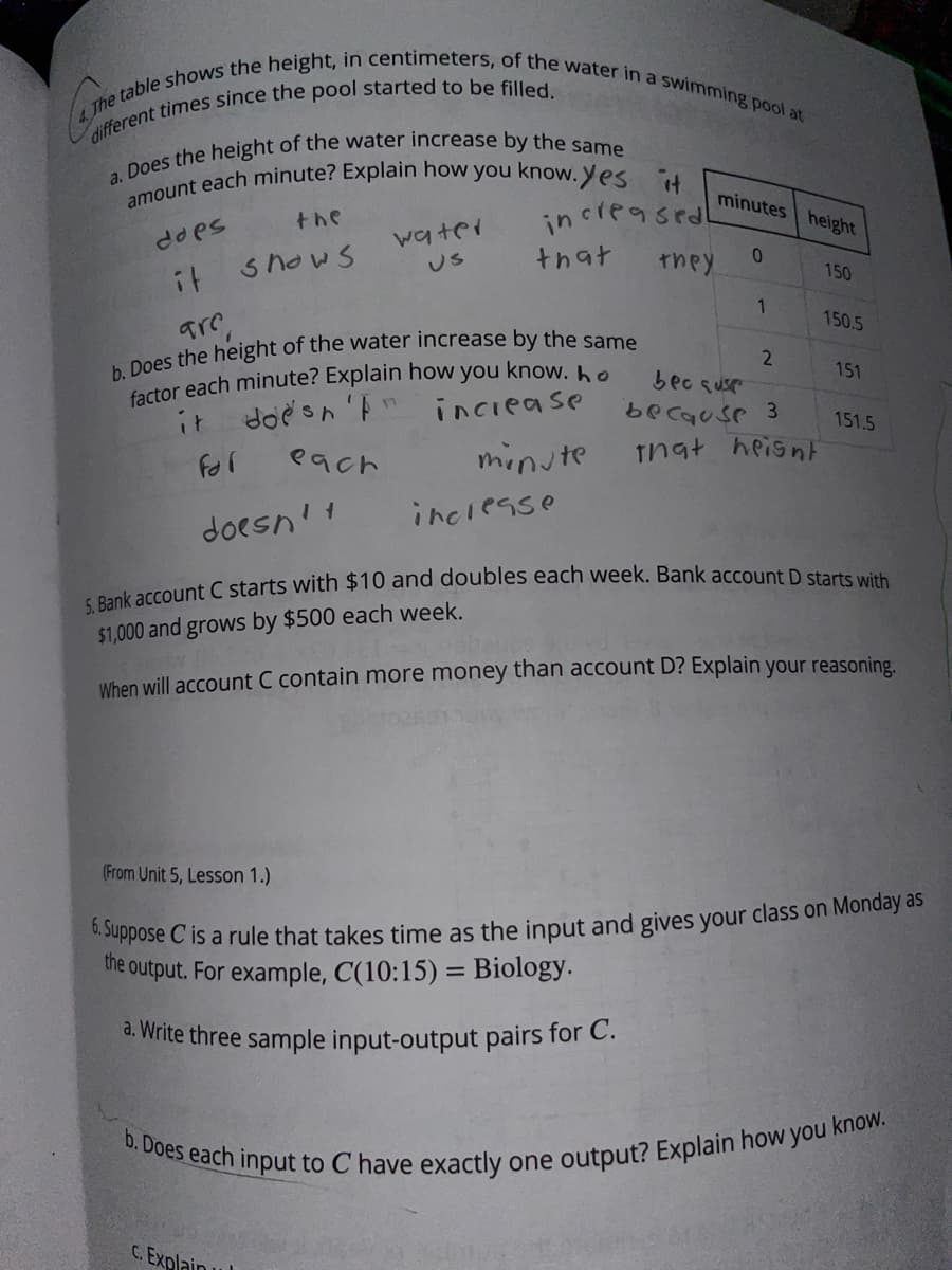 4 The table shows the height, in centimeters, of the water in a swimming pool at
amount each minute? Explain how you know. Yes it
b. Does each input to C have exactly one output? Explain how you know.
minutes height
the
in crea sed
watei
Us
does
snows
that
they
150
it
1
150.5
2
factor each minute? Explain how you know.he
inciease
151
bec suse
becquse 3
it
doesn'F
151.5
each
minute
Tnat heisntF
inclesse
doesn't
$1,000 and grows by $500 each week.
When will account C contain more money than account D? Explain your reasoning.
(From Unit 5, Lesson 1.)
the output, For example, C(10:15) = Biology.
a. Write three sample input-output pairs for C.
C. Explain u
