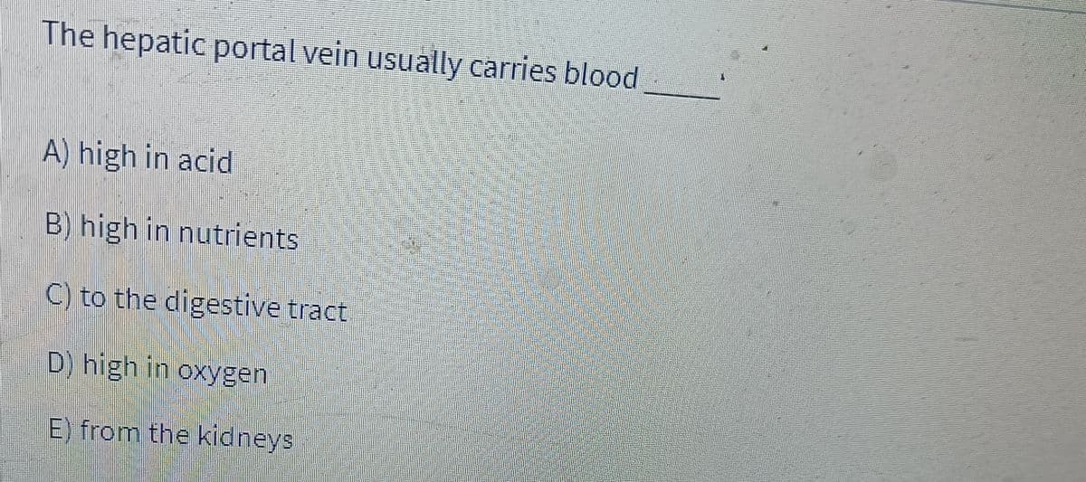 The hepatic portal vein usually carries blood
A) high in acid
B) high in nutrients
C) to the digestive tract
D) high in oxygen
E) from the kidneys
