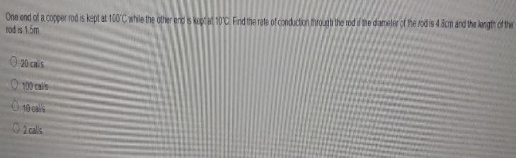 One end of a copper rod is kept at 100°C while the other end is keptat 10C Find the rate of conduction through the rod if the dameter of the rod is 4.8cm and the length of the
tod is 1.5m
O 20 calils
O 100 calis
O 10 calis
02 cals
