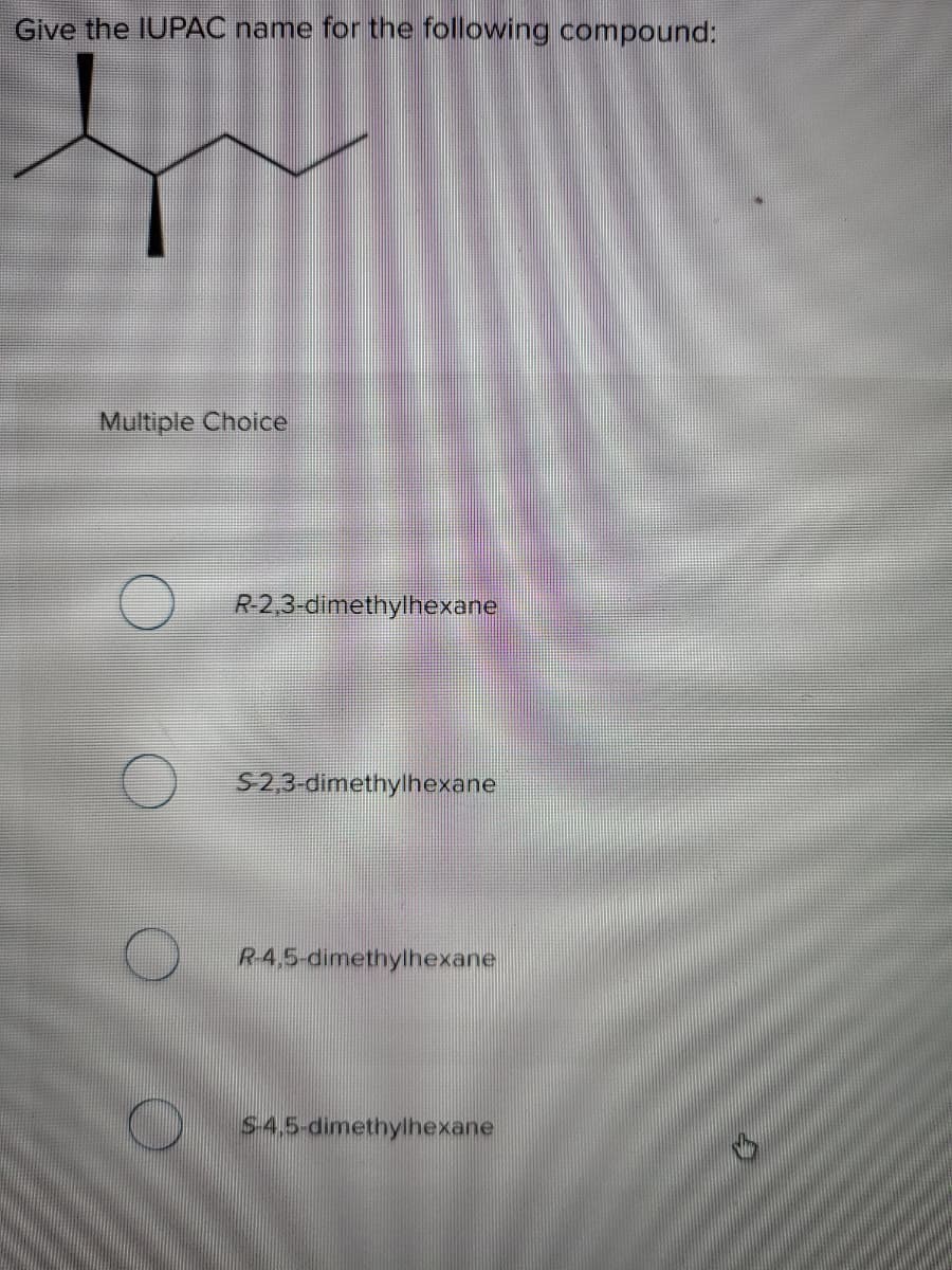 Give the IUPAC name for the following compound:
Multiple Choice
R2,3-dimethylhexane
S2,3-dimethylhexane
R-4,5-dimethylhexane
S-4.5-dimethylhexane
