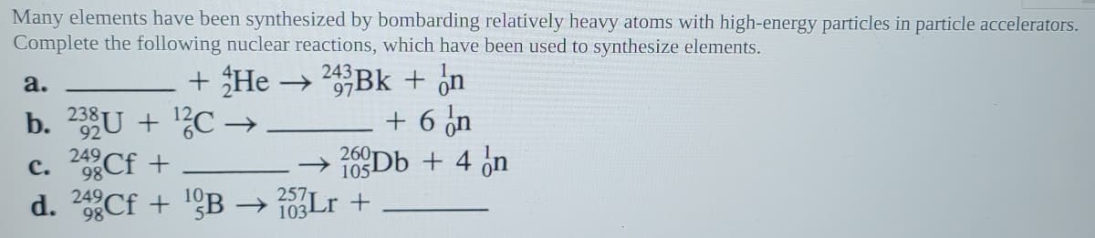 Many elements have been synthesized by bombarding relatively heavy atoms with high-energy particles in particle accelerators.
Complete the following nuclear reactions, which have been used to synthesize elements.
+ He → Bk + ¿n
+ 6 on
260D6 + 4 on
243
a.
b. 2U + ?C –→
c. Cf +
Cf + !ºB → Lr +
249
98
105-
d.
249,
98
257
103
