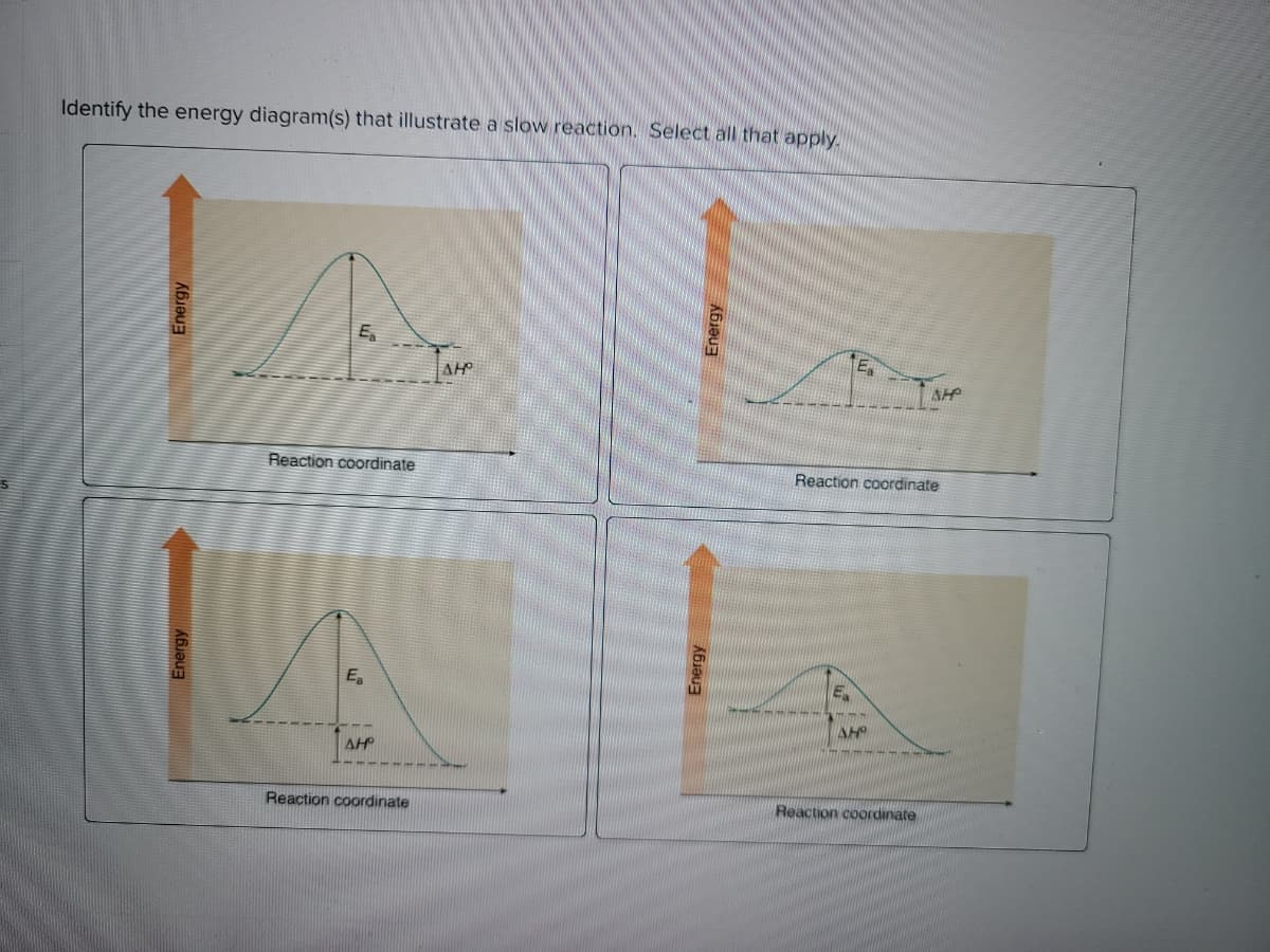 Identify the energy diagram(s) that illustrate a slow reaction. Select all that apply.
Ea
Ea
AH
AHP
Reaction coordinate
Reaction coordinate
Ea
AH
AH
Reaction coordinate
Reaction coordinate
Energy
Energy
Energy
