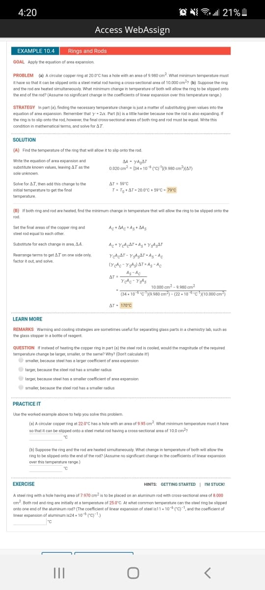 4:20
Access WebAssign
EXAMPLE 10.4
Rings and Rods
GOAL Apply the equation of area expansion.
PROBLEM (a) A circular copper ring at 20.0°C has a hole with an area of 9.980 cm?. What minimum temperature must
it have so that it can be slipped onto a steel metal rod having a cross-sectional area of 10.000 em?? (b) Suppose the ring
and the rod are heated simultaneously. What minimum change in temperature of both will allow the ring to be slipped onto
the end of the rod? (Assume no significant change in the coefficients of linear expansion over this temperature range.)
STRATEGY In part (a), finding the necessary temperature change is just a matter of substituting given values into the
equation of area expansion. Remember t
that y - 20. Part (b) is a little harder because now the rod is also expanding. If
the ring is to slip onto the rod, however, the final cross-sectional areas of both ring and rod must be equal, Write this
condition in mathematical tems, and solve for AT.
SOLUTION
(A) Find the temperature of the ring that will allow it to slip onto the rod.
Write the equation of area expansion and
AA- YAAT
0.020 cm? = [34 x 10 ("cy'9.980 cm?)(AT)
substitute known values, leaving AT as the
sole unknown
Solve for AT, then add this change to the
AT = 59°C
initial temperature to get the final
T= Tg +AT = 20.0°C + 59°C = 79'C
temperature.
(B) If both ring and rod are heated, find the minimum change in temperature that will allow the ring to be slipped onto the
rod.
Set the final areas of the copper ring and
Ac + AAc = Ag + AAS
steel rod equal to each other.
خي ي + A ي الم +A
A وAATي = - آش هY
(YAc - YAg) AT Ag - Ac
Substitute for each change in area, AA.
Rearrange terms to get AT on one side only,
factor it out, and solve.
As - Ac
AT =
10.000 cm2 - 9.980 cm?
(34 x 10-6 "c(9.980 cm) - (22 x 10-6-c10.000 cm)
AT - 170°C
LEARN MORE
REMARKS Warming and cooling strategies are sometimes useful for separating glass parts in a chemistry lab, such as
the glass stopper in a bottle of reagent.
QUESTION If instead of heating the copper ring in part (a) the steel rod is cooled, would the magnitude of the required
temperature change be larger, smaller, or the same? Why? (Dont calculate it')
O smaller, because steel has a larger coefficient of area expansion
O
larger, because the steel rod has a smaler radius
O larger, because steel has a smaller coefficient of area expansion
Osmaller, because the steel rod has a smaller radius
PRACTICE IT
Use the worked example above to help you solve this problem.
(a) A circular copper ring at 22.0°C has a hole with an area of 9.95 cm. What minimum temperature must it have
so that it can be slipped onto a steel metal rod having a cross-sectional area of 10.0 cm??
5.
"C
(b) Suppose the ring and the rod are heated simultaneously. What change in temperature of both will allow the
ring to be slipped onto the end of the rod? (Assume no significant change in the coefficients of linear expansion
over this temperature range.)
"C
EXERCISE
HINTS: GETTING STARTED I IM STUCK!
A steel ring with a hole having area of 7.970 cm2 is to be placed on an aluminum rod with cross-sectional area of 8.000
cm. Both rod and ring are initially at a temperature of 25.0°C. At what common temperature can the steel ring be slipped
onto one end of the aluminum rod? (The coefficient of linear expansion of steel is11 x 10-6 ("c)-1, and the coefficient of
linear expansion aof aluminum is24 - 10 ("C)-1)
"C
II
