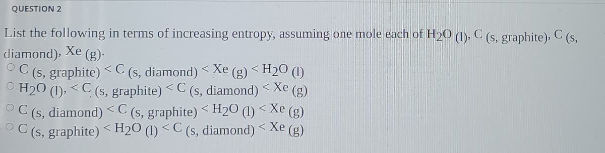 QUESTION 2
List the following in terms of increasing entropy, assuming one mole each of H20 (1), C (s, graphite), C (s,
diamond), Xe (g).
C (s, graphite) <C (s, diamond) < Xe (g) < H2O (1)
O H20 (1), < C (s, graphite) <C (s, diamond)
OC (s, diamond) <C (s, graphite) <H2O (1) < Xe (g)
OC (s, graphite) <H2O (1) < C (s, diamond)
く
< Xe
(g)
< Xe (g)
