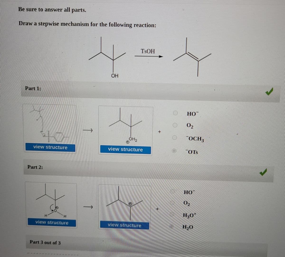 Be sure to answer all parts.
Draw a stepwise mechanism for the following reaction:
TSOH
OH
Part 1:
HO
OH2
OCH3
view structure
view structure
TOTS
Part 2:
02
H30*
view structure
view structure
H20
Part 3 out of 3
